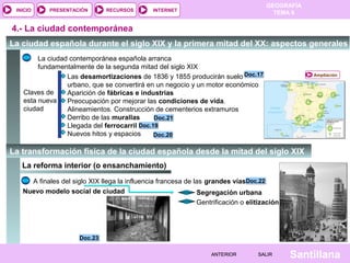 INICIO

PRESENTACIÓN

RECURSOS

GEOGRAFÍA
TEMA 8

INTERNET

4.- La ciudad contemporánea
La ciudad española durante el siglo XIX y la primera mitad del XX: aspectos generales
La ciudad contemporánea española arranca
fundamentalmente de la segunda mitad del siglo XIX
Las desamortizaciones de 1836 y 1855 producirán suelo Doc.17
urbano, que se convertirá en un negocio y un motor económico
Claves de
Aparición de fábricas e industrias
esta nueva
Preocupación por mejorar las condiciones de vida.
ciudad
Alineamientos. Construcción de cementerios extramuros
Derribo de las murallas
Doc.21
Llegada del ferrocarril Doc.19
Nuevos hitos y espacios
Doc.20

Ampliación

La transformación física de la ciudad española desde la mitad del siglo XIX
La reforma interior (o ensanchamiento)
A finales del siglo XIX llega la influencia francesa de las grandes víasDoc.22
Nuevo modelo social de ciudad
Segregación urbana
Gentrificación o elitización

Doc.23
ANTERIOR

SALIR

Santillana

 