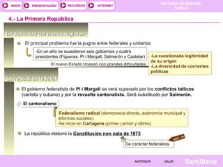 INICIO

PRESENTACIÓN

RECURSOS

HISTORIA DE ESPAÑA
TEMA 8

INTERNET

4.- La Primera República
La debilidad del nuevo régimen
El principal problema fue la pugna entre federales y unitarios
-En un año se sucedieron seis gobiernos y cuatro
presidentes (Figueras, Pi i Margall, Salmerón y Castelar)
El nuevo Estado tropezó con grandes dificultades

-La cuestionada legitimidad
de su origen
-La diversidad de corrientes
políticas

La república federal
El gobierno federalista de Pi i Margall se verá superado por los conflictos bélicos
(carlista y cubano) y por la revuelta cantonalista. Será substituido por Salmerón.
El cantonalismo
-Federalismo radical (democracia directa, autonomía municipal y
reformas sociales)
-Se inició en Cartagena (primer cantón y último)

La república elaboró la Constitución non nata de 1873
.
DOC

14

De carácter federalista

ANTERIOR

SALIR

Santillana

 