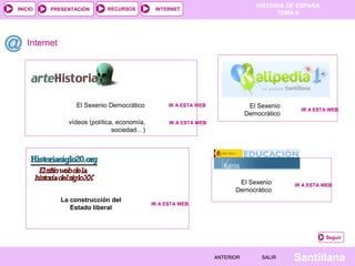 INICIO

PRESENTACIÓN

RECURSOS

HISTORIA DE ESPAÑA
TEMA 8

INTERNET

Internet

El Sexenio Democrático

IR A ESTA WEB

vídeos (política, economía,
sociedad…)

IR A ESTA WEB

El Sexenio
Democrático

El Sexenio
Democrático
La construcción del
Estado liberal

IR A ESTA WEB

IR A ESTA WEB

IR A ESTA WEB

Seguir

ANTERIOR

SALIR

Santillana

 
