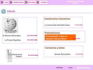 INICIO

PRESENTACIÓN

RECURSOS

HISTORIA DE ESPAÑA
TEMA 8

INTERNET

Internet
Cuestionarios interactivos
La construcción del Estado liberal

IR A ESTA WEB

Presentaciones
El Sexenio Democrático

IR A ESTA WEB

La Primera República

IR A ESTA WEB

Presentación sobre el
Sexenio Democrático

IR A ESTA WEB

Caricaturas y textos
Constituciones de
España

IR A ESTA WEB

Sexenio Democrático

ANTERIOR

SALIR

IR A ESTA WEB

Santillana

 