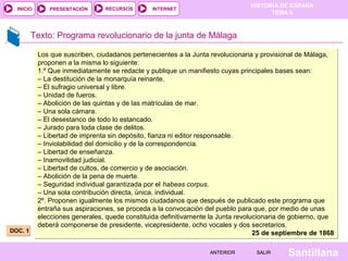 INICIO

PRESENTACIÓN

RECURSOS

HISTORIA DE ESPAÑA
TEMA 8

INTERNET

Texto: Programa revolucionario de la junta de Málaga

DOC. 1

Los que suscriben, ciudadanos pertenecientes a la Junta revolucionaria y provisional de Málaga,
proponen a la misma lo siguiente:
1.º Que inmediatamente se redacte y publique un manifiesto cuyas principales bases sean:
– La destitución de la monarquía reinante.
– El sufragio universal y libre.
– Unidad de fueros.
– Abolición de las quintas y de las matrículas de mar.
– Una sola cámara.
– El desestanco de todo lo estancado.
– Jurado para toda clase de delitos.
– Libertad de imprenta sin depósito, fianza ni editor responsable.
– Inviolabilidad del domicilio y de la correspondencia.
– Libertad de enseñanza.
– Inamovilidad judicial.
– Libertad de cultos, de comercio y de asociación.
– Abolición de la pena de muerte.
– Seguridad individual garantizada por el habeas corpus.
– Una sola contribución directa, única, individual.
2º. Proponen igualmente los mismos ciudadanos que después de publicado este programa que
entraña sus aspiraciones, se proceda a la convocación del pueblo para que, por medio de unas
elecciones generales, quede constituida definitivamente la Junta revolucionaria de gobierno, que
deberá componerse de presidente, vicepresidente, ocho vocales y dos secretarios.
25 de septiembre de 1868
ANTERIOR

SALIR

Santillana

 