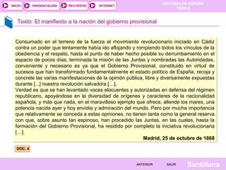 INICIO

PRESENTACIÓN

RECURSOS

HISTORIA DE ESPAÑA
TEMA 8

INTERNET

Texto: El manifiesto a la nación del gobierno provisional

Consumado en el terreno de la fuerza el movimiento revolucionario iniciado en Cádiz
contra un poder que lentamente había ido aflojando y rompiendo todos los vínculos de la
obediencia y el respeto, hasta el punto de haber hecho posible su derrumbamiento en el
espacio de pocos días; terminada la misión de las Juntas y nombradas las Autoridades,
conveniente y necesario es ya que el Gobierno Provisional, constituido en virtud de
sucesos que han transformado fundamentalmente el estado político de España, recoja y
concrete las varias manifestaciones de la opinión pública, libre y diversamente expuestas
durante [...] nuestra revolución salvadora […].
Verdad es que se han levantado voces elocuentes y autorizadas en defensa del régimen
republicano, apoyándose en la diversidad de orígenes y caracteres de la nacionalidad
española, y más que nada, en el maravilloso ejemplo que ofrece, allende los mares, una
potencia nacida ayer y hoy envidia y admiración del mundo. Pero por mucha importancia
que relativamente se conceda a estas opiniones, no tienen tanta como la general reserva
con que, sobre asunto tan espinoso, han procedido las Juntas, en las cuales, hasta la
formación del Gobierno Provisional, ha residido por completo la iniciativa revolucionaria
[…].
Madrid, 25 de octubre de 1868
DOC. 4

ANTERIOR

SALIR

Santillana

 