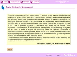 INICIO

PRESENTACIÓN

RECURSOS

HISTORIA DE ESPAÑA
TEMA 8

INTERNET

Texto: Abdicación de Amadeo I

Conozco que me engañó mi buen deseo. Dos años largos ha que ciño la Corona
de España, y la España vive en constante lucha, viendo cada día más lejana la
era de paz y de ventura, que tan ardientemente anhelo. Si fuesen extranjeros los
enemigos de su dicha, entonces, al frente de estos soldados, tan valientes como
sufridos, sería el primero en combatirlos; pero todos los que con la espada, con la
pluma, con la palabra agravan y perpetúan los males de la Nación, son
españoles, todos invocan el dulce nombre de la patria, todos pelean y se agitan
por su bien; y entre el fragor del combate, entre el confuso, atronador y
contradictorio clamor de los partidos, entre tantas y tan opuestas manifestaciones
de la opinión pública, es imposible atinar cuál es la verdadera, y más imposible
todavía hallar el remedio para tamaños males.
Lo he buscado ávidamente dentro de la ley, y no lo he hallado. Fuera de la ley no
ha de buscarlo quien ha prometido observarla.
Palacio de Madrid, 10 de febrero de 1873
DOC. 8

ANTERIOR

SALIR

Santillana

 