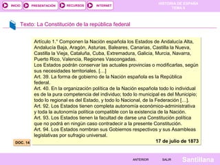 INICIO

PRESENTACIÓN

RECURSOS

HISTORIA DE ESPAÑA
TEMA 8

INTERNET

Texto: La Constitución de la república federal

DOC. 14

Artículo 1.° Componen la Nación española los Estados de Andalucía Alta,
Andalucía Baja, Aragón, Asturias, Baleares, Canarias, Castilla la Nueva,
Castilla la Vieja, Cataluña, Cuba, Extremadura, Galicia, Murcia, Navarra,
Puerto Rico, Valencia, Regiones Vascongadas.
Los Estados podrán conservar las actuales provincias o modificarlas, según
sus necesidades territoriales. […]
Art. 39. La forma de gobierno de la Nación española es la República
federal.
Art. 40. En la organización política de la Nación española todo lo individual
es de la pura competencia del individuo; todo lo municipal es del Municipio;
todo lo regional es del Estado, y todo lo Nacional, de la Federación […].
Art. 92. Los Estados tienen completa autonomía económico-administrativa
y toda la autonomía política compatible con la existencia de la Nación.
Art. 93. Los Estados tienen la facultad de darse una Constitución política
que no podrá en ningún caso contradecir a la presente Constitución.
Art. 94. Los Estados nombran sus Gobiernos respectivos y sus Asambleas
legislativas por sufragio universal.
17 de julio de 1873

ANTERIOR

SALIR

Santillana

 