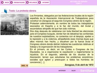 INICIO

PRESENTACIÓN

RECURSOS

HISTORIA DE ESPAÑA
TEMA 8

INTERNET

Texto: La protesta obrera

DOC. 15

Los firmantes, delegados por las federaciones locales de la región
española de la Asociación Internacional de Trabajadores para
constituir en Zaragoza el segundo Congreso obrero de la región.
Protestan solemnemente, en nombre de todos los trabajadores
asociados en España y a la faz del mundo, del brutal y
escandaloso atropello de que han sido víctimas.
Dos días después de celebrarse con toda libertad las elecciones
para el Congreso burgués, donde han de debatirse las contiendas
de nuestros explotadores, no contentos con el despojo, apelan a
.
la represión y a la violencia, atropellando esas mismas leyes que
ellos mismos han hecho, y disuelven por la fuerza bruta el
Congreso obrero donde debían tratarse las cuestiones relativas al
trabajo y la organización de los trabajadores.
En el primero, es decir, en las Cortes o Congreso de los
Diputados, va a organizarse la expoliación y reglamentarse la
injusticia. En el segundo, además de los asuntos de la
Asociación, tenían que estudiarse los problemas económicosociales que agitan y preocupan a todos los hombres de
conciencia […].
Zaragoza, 8 de abril de 1872
ANTERIOR

SALIR

Santillana

 