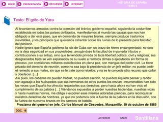 INICIO

PRESENTACIÓN

RECURSOS

HISTORIA DE ESPAÑA
TEMA 8

INTERNET

Texto: El grito de Yara
Al levantarnos armados contra la opresión del tiránico gobierno español, siguiendo la costumbre
establecida en todos los países civilizados, manifestamos al mundo las causas que nos han
obligado a dar este paso, que en demanda de mayores bienes, siempre produce trastornos
inevitables, y los principios que queremos cimentar sobre las ruinas de lo presente para felicidad
del porvenir.
Nadie ignora que España gobierna la isla de Cuba con un brazo de hierro ensangrentado; no solo
no la deja seguridad en sus propiedades, arrogándose la facultad de imponerla tributos y
contribuciones a su antojo, sino que teniéndola privada de toda libertad política, civil y religiosa, sus
desgraciados hijos se ven expulsados de su suelo a remotos climas o ejecutados sin forma de
proceso, por comisiones militares establecidas en plena paz, con mengua del poder civil. La tiene
privada del derecho de reunión, como no sea bajo la presidencia de un jefe militar; no puede pedir
el remedio a sus males, sin que se le trate como rebelde, y no se le concede otro recurso que callar
y obedecer. […]
Así pues, los cubanos no pueden hablar, no pueden escribir, no pueden siquiera pensar y recibir
con agasajo a los huéspedes que sus hermanos de otros puntos les envían. Innumerables han sido
las veces que España ha ofrecido respetarles sus derechos; pero hasta ahora no han visto el
cumplimiento de su palabra […] Viéndonos expuestos a perder nuestras haciendas, nuestras vidas
y hasta nuestras honras, me obliga a exponer esas mismas adoradas prendas, para reconquistar
nuestros derechos de hombres, ya que no podemos con la fuerza de la palabra en la discusión, con
la fuerza de nuestros brazos en los campos de batalla.
Proclama del general en jefe, Carlos Manuel de Céspedes, Manzanillo, 10 de octubre de 1868
DOC. 16
ANTERIOR

SALIR

Santillana

 