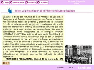 INICIO

PRESENTACIÓN

RECURSOS

HISTORIA DE ESPAÑA
TEMA 8

INTERNET

Texto: La proclamación de la Primera República española
Vacante el trono por renuncia de don Amadeo de Saboya, el
Congreso y el Senado, constituidos en las Cortes soberanas,
han reasumido todos los poderes y proclamado la República
[…]. Se ha establecido sin sangre, sin convulsiones, sin la más
pequeña alteración del orden: y sin disturbios conviene que se la
sostenga, para que acaben de desengañarse los que la
consideraban como inseparable de la anarquía. ORDEN,
LIBERTAD Y JUSTICIA: este es el lema de la República […].
Conviene recordar que la insurrección deja de ser un derecho,
desde el momento en que, universal el sufragio, sin condiciones
la libertad, y sin el límite de la autoridad real, la soberanía del
pueblo, toda idea puede difundirse y realizarse sin necesidad de
apelar al bárbaro recurso de las armas (…). Sin un gran respeto
a la Ley, sería la República un desengaño más para los pueblos;
y los que componen el Comité Ejecutivo no hemos de
defraudarles ni consentir que se les defraude la última
esperanza.
FRANCISCO PI I MARGALL, Madrid, 14 de febrero de 1873
DOC. 17
ANTERIOR

SALIR

Santillana

 