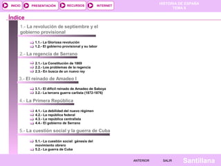 INICIO

PRESENTACIÓN

RECURSOS

HISTORIA DE ESPAÑA
TEMA 8

INTERNET

Índice
1.- La revolución de septiembre y el
gobierno provisional
1.1.- La Gloriosa revolución
1.2.- El gobierno provisional y su labor

2.- La regencia de Serrano
2.1.- La Constitución de 1869
2.2.- Los problemas de la regencia
2.3.- En busca de un nuevo rey

3.- El reinado de Amadeo I
3.1.- El difícil reinado de Amadeo de Saboya
3.2.- La tercera guerra carlista (1872-1876)

4.- La Primera República
4.1.- La debilidad del nuevo régimen
4.2.- La república federal
4.3.- La república centralista
4.4.- El gobierno de Serrano

5.- La cuestión social y la guerra de Cuba
5.1.- La cuestión social: génesis del
movimiento obrero
5.2.- La guerra de Cuba
ANTERIOR

SALIR

Santillana

 