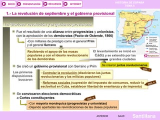 INICIO

PRESENTACIÓN

RECURSOS

HISTORIA DE ESPAÑA
TEMA 8

INTERNET

1.- La revolución de septiembre y el gobierno provisional
La Gloriosa revolución y el gobierno provisional
Fue el resultado de una alianza entre progresistas y unionistas,
con la aprobación de los demócratas (Pacto de Ostende, 1866)
-Con militares de prestigio como el general Prim
y el general Serrano
Recibiendo el apoyo de las masas
populares y con el ideario revolucionario
de los demócratas

El levantamiento se inició en
Cádiz y se extendió por las
grandes ciudades

Se creó un gobierno provisional con Serrano y Prim
Las primeras
disposiciones
buscaron

Ampliación

Se crearon juntas revolucionarias
DOC.
1

- Controlar la revolución (disolvieron las juntas
revolucionarias y las milicias populares)

- Reformas sociales (supresión del impuesto de consumos, reducir la
esclavitud en Cuba, establecer libertad de enseñanza y de imprenta)

Se convocaron elecciones democráticas
a Cortes constituyentes

.
DOC

.4
DOC

5

-Con mayoría monárquica (progresistas y unionistas)
-Dejando apartadas las reivindicaciones de las clases populares
ANTERIOR

SALIR

Santillana

 