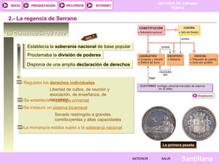 INICIO

PRESENTACIÓN

RECURSOS

HISTORIA DE ESPAÑA
TEMA 8

INTERNET

2.- La regencia de Serrano
La Constitución de 1869

.7
DOC

Establecía la soberanía nacional de base popular
Proclamaba la división de poderes
Disponía de una amplia declaración de derechos

Regulaba los derechos individuales
Libertad de cultos, de reunión y
asociación, de enseñanza, de
Se establecíaexpresión…universal
el sufragio

Ampliación

Se instauró un sistema bicameral
Senado restringido a grandes
contribuyentes y altas capacidades
La monarquía estaba sujeta a la soberanía nacional

La primera peseta

ANTERIOR

SALIR

Santillana

 