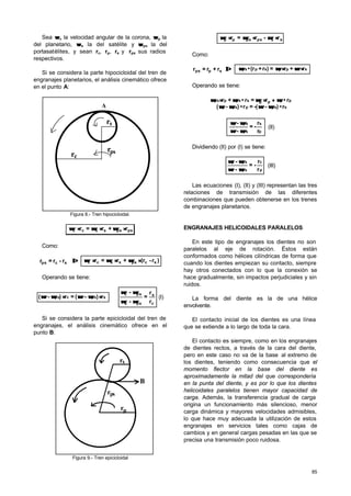 85
Sea ωω c la velocidad angular de la corona, ωω p la
del planetario, ωω s la del satélite y ωω ps la del
portasatélites, y sean rc, rp, rs y rps sus radios
respectivos.
Si se considera la parte hipocicloidal del tren de
engranajes planetarios, el análisis cinemático ofrece
en el punto A:
r
r
r
s
ps
c
A
Figura 8.- Tren hipocicloidal.
pspssscc r+r=r ⋅⋅⋅⋅⋅⋅ ωωωωωω
Como:
⇒⇒r-r=r scps )r-(r+r=r scpssscc ⋅⋅⋅⋅⋅⋅ ωωωωωω
Operando se tiene:
r)-(=r)-( spsscpsc ⋅⋅⋅⋅ ωωωωωωωω ⇒
c
s
pss
psc
r
r
=
-
-
ωωωω
ωωωω
(I)
Si se considera la parte epicicloidal del tren de
engranajes, el análisis cinemático ofrece en el
punto B:
r
B
r
r
s
ps
p
Figura 9.- Tren epicicloidal
sspspspp r-r=r ⋅⋅⋅⋅⋅⋅ ωωωωωω
Como:
⇒⇒spps r+r=r ssppspps r+r=)r+(r• ⋅⋅⋅⋅ ωωωωωω
Operando se tiene:
spssppsp
ppppspspps
r•)--(=r•)-(
r•r=r•+r
ωωωωωωωω
ωωωωωωωω ++⋅⋅⋅⋅
p
s
pss
psp
r
r
-=
-
-
ωωωω
ωωωω
(II)
Dividiendo (II) por (I) se tiene:
p
c
psc
psp
r
r
-=
-
-
ωωωω
ωωωω
(III)
Las ecuaciones (I), (II) y (III) representan las tres
relaciones de transmisión de las diferentes
combinaciones que pueden obtenerse en los trenes
de engranajes planetarios.
ENGRANAJES HELICOIDALES PARALELOS
En este tipo de engranajes los dientes no son
paralelos al eje de rotación. Éstos están
conformados como hélices cilíndricas de forma que
cuando los dientes empiezan su contacto, siempre
hay otros conectados con lo que la conexión se
hace gradualmente, sin impactos perjudiciales y sin
ruidos.
La forma del diente es la de una hélice
envolvente.
El contacto inicial de los dientes es una línea
que se extiende a lo largo de toda la cara.
El contacto es siempre, como en los engranajes
de dientes rectos, a través de la cara del diente,
pero en este caso no va de la base al extremo de
los dientes, teniendo como consecuencia que el
momento flector en la base del diente es
aproximadamente la mitad del que correspondería
en la punta del diente, y es por lo que los dientes
helicoidales paralelos tienen mayor capacidad de
carga. Además, la transferencia gradual de carga
origina un funcionamiento más silencioso, menor
carga dinámica y mayores velocidades admisibles,
lo que hace muy adecuada la utilización de estos
engranajes en servicios tales como cajas de
cambios y en general cargas pesadas en las que se
precisa una transmisión poco ruidosa.
 