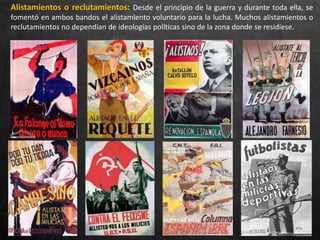 Alistamientos o reclutamientos: Desde el principio de la guerra y durante toda ella, se
fomentó en ambos bandos el alistamiento voluntario para la lucha. Muchos alistamientos o
reclutamientos no dependían de ideologías políticas sino de la zona donde se residiese.
 