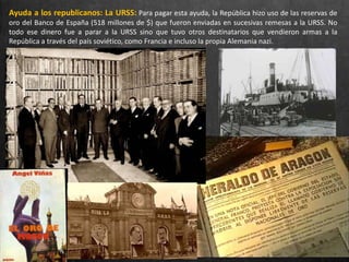 Ayuda a los republicanos: La URSS: Para pagar esta ayuda, la República hizo uso de las reservas de
oro del Banco de España (518 millones de $) que fueron enviadas en sucesivas remesas a la URSS. No
todo ese dinero fue a parar a la URSS sino que tuvo otros destinatarios que vendieron armas a la
República a través del país soviético, como Francia e incluso la propia Alemania nazi.
 