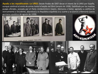 Ayuda a los republicanos: La URSS: Desde finales de 1937 decae el interés de la URSS por España,
aunque continuó el envío de armas hasta la batalla del Ebro (verano de 1938). Debilitada por las masivas
purgas oficiales, acosada por el Pacto Antikomintern (Japón, Alemania e Italia), agotada su política de
acercamiento a Occidente, abandonó a la República española a su suerte y se acercó a Alemania (pacto
germano-soviético de agosto de 1939).
 