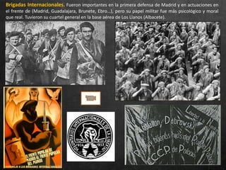 Brigadas Internacionales. Fueron importantes en la primera defensa de Madrid y en actuaciones en
el frente de (Madrid, Guadalajara, Brunete, Ebro…), pero su papel militar fue más psicológico y moral
que real. Tuvieron su cuartel general en la base aérea de Los Llanos (Albacete).
 