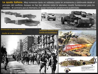 La ayuda italiana. Muy numerosa tanto en soldados como en armamento y continuada desde el
principio del conflicto. Aunque no fue tan efectiva como la alemana, resultó fundamental para los
rebeldes. Al contrario que en Alemania, el apoyo italiano fue ampliamente publicitado.
Bombarderos Savoia-Marchetti Tanquetas italianas el la
batalla de GuadalajaraDesfile de tropas italianas
 