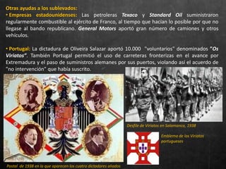 Otras ayudas a los sublevados:
• Empresas estadounidenses: Las petroleras Texaco y Standard Oil suministraron
regularmente combustible al ejército de Franco, al tiempo que hacían lo posible por que no
llegase al bando republicano. General Motors aportó gran número de camiones y otros
vehículos.
• Portugal: La dictadura de Oliveira Salazar aportó 10.000 "voluntarios" denominados ”Os
Viriatos”. También Portugal permitió el uso de carreteras fronterizas en el avance por
Extremadura y el paso de suministros alemanes por sus puertos, violando así el acuerdo de
"no intervención" que había suscrito.
Desfile de Viriatos en Salamanca, 1938
Emblema de los Viriatos
portugueses
Postal de 1938 en la que aparecen los cuatro dictadores aliados
 