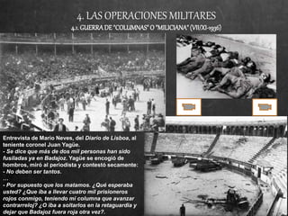 4. LAS OPERACIONES MILITARES
4.1.GUERRADE"COLUMNAS"O "MILICIANA"(VII/XI-1936)
Entrevista de Mario Neves, del Diario de Lisboa, al
teniente coronel Juan Yagüe.
- Se dice que más de dos mil personas han sido
fusiladas ya en Badajoz. Yagüe se encogió de
hombros, miró al periodista y contestó secamente:
- No deben ser tantos.
…
- Por supuesto que los matamos. ¿Qué esperaba
usted? ¿Que iba a llevar cuatro mil prisioneros
rojos conmigo, teniendo mi columna que avanzar
contrarreloj? ¿O iba a soltarlos en la retaguardia y
dejar que Badajoz fuera roja otra vez?.
 