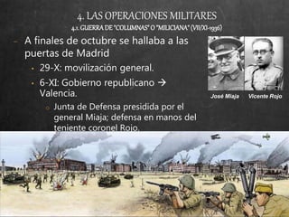 4. LAS OPERACIONES MILITARES
4.1.GUERRADE"COLUMNAS"O "MILICIANA"(VII/XI-1936)
− A finales de octubre se hallaba a las
puertas de Madrid
• 29-X: movilización general.
• 6-XI: Gobierno republicano 
Valencia.
o Junta de Defensa presidida por el
general Miaja; defensa en manos del
teniente coronel Rojo.
José Miaja Vicente Rojo
 
