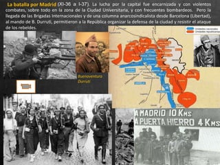 La batalla por Madrid (XI-36 a I-37). La lucha por la capital fue encarnizada y con violentos
combates, sobre todo en la zona de la Ciudad Universitaria, y con frecuentes bombardeos. Pero la
llegada de las Brigadas Internacionales y de una columna anarcosindicalista desde Barcelona (Libertad),
al mando de B. Durruti, permitieron a la República organizar la defensa de la ciudad y resistir el ataque
de los rebeldes.
Buenaventura
Durruti
 