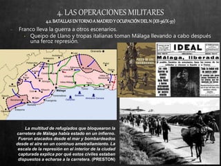 4. LAS OPERACIONES MILITARES
4.2.BATALLASEN TORNOA MADRIDY OCUPACIÓNDELN (XII-36/X-37)
− Franco lleva la guerra a otros escenarios.
• Queipo de Llano y tropas italianas toman Málaga llevando a cabo después
una feroz represión.
La multitud de refugiados que bloquearon la
carretera de Málaga había estado en un infierno.
Fueron atacados desde el mar y bombardeados
desde el aire en un continuo ametrallamiento. La
escala de la represión en el interior de la ciudad
capturada explica por qué estos civiles estaban
dispuestos a echarse a la carretera. (PRESTON)
 