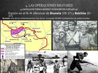 4. LAS OPERACIONES MILITARES
4.2.BATALLASEN TORNOA MADRIDY OCUPACIÓNDELN (XII-36/X-37)
− Presión en el N  ofensivas de Brunete (VII-37) y Belchite (IX-
37).
Brunete: uno de los enfrentamientos más duros, muriendo 40.000 combatientes de ambos bandos.
Líster en Brunete
 