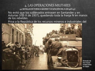 4. LAS OPERACIONES MILITARES
4.2.BATALLASEN TORNOA MADRIDY OCUPACIÓNDELN (XII-36/X-37)
− No evitó que los sublevados entrasen en Santander y en
Asturias (VIII-X de 1937), quedando toda la franja N en manos
de los rebeldes.
− Priva a la República de los recursos mineros e industriales del
Norte.
Entrada de
las tropas
sublevadas
en Gijón
 