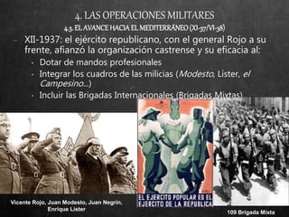 4. LAS OPERACIONES MILITARES
4.3. EL AVANCEHACIA EL MEDITERRÁNEO(XI-37/VI-38)
− XII-1937: el ejército republicano, con el general Rojo a su
frente, afianzó la organización castrense y su eficacia al:
• Dotar de mandos profesionales
• Integrar los cuadros de las milicias (Modesto, Líster, el
Campesino...)
• Incluir las Brigadas Internacionales (Brigadas Mixtas)
109 Brigada Mixta
Vicente Rojo, Juan Modesto, Juan Negrín,
Enrique Lister
 