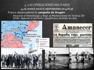 4. LAS OPERACIONES MILITARES
4.3. EL AVANCEHACIA EL MEDITERRÁNEO(XI-37/VI-38)
− Franco desencadenó la campaña de Aragón
• Atravesó el Maestrazgo y llegó al Mediterráneo en Vinaroz (IV-
1938), dejando el territorio republicano dividido en dos.
 