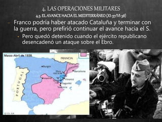 4. LAS OPERACIONES MILITARES
4.3. EL AVANCEHACIA EL MEDITERRÁNEO(XI-37/VI-38)
− Franco podría haber atacado Cataluña y terminar con
la guerra, pero prefirió continuar el avance hacia el S.
• Pero quedó detenido cuando el ejército republicano
desencadenó un ataque sobre el Ebro.
 