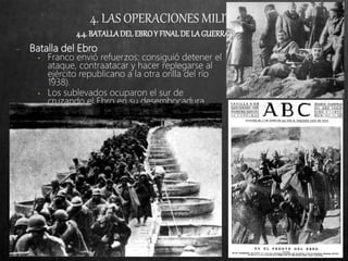 4. LAS OPERACIONES MILITARES
4.4.BATALLADELEBROY FINALDELAGUERRA(VII-38/IV-39)
− Batalla del Ebro
• Franco envió refuerzos: consiguió detener el
ataque, contraatacar y hacer replegarse al
ejército republicano a la otra orilla del río
1938).
• Los sublevados ocuparon el sur de
cruzando el Ebro en su desembocadura.
 