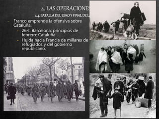 4. LAS OPERACIONES MILITARES
4.4.BATALLADELEBROY FINALDELAGUERRA(VII-38/IV-39)
− Franco emprende la ofensiva sobre
Cataluña.
• 26-I: Barcelona; principios de
febrero: Cataluña.
• Huida hacia Francia de millares de
refugiados y del gobierno
republicano.
 