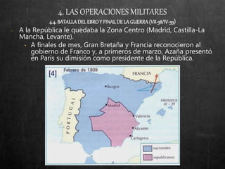 4. LAS OPERACIONES MILITARES
4.4.BATALLADELEBROY FINALDELAGUERRA(VII-38/IV-39)
− A la República le quedaba la Zona Centro (Madrid, Castilla-La
Mancha, Levante).
• A finales de mes, Gran Bretaña y Francia reconocieron al
gobierno de Franco y, a primeros de marzo, Azaña presentó
en París su dimisión como presidente de la República.
 