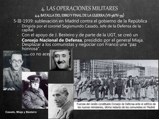 4. LAS OPERACIONES MILITARES
4.4.BATALLADELEBROY FINALDELAGUERRA(VII-38/IV-39)
− 5-III-1939: sublevación en Madrid contra el gobierno de la República
• Dirigida por el coronel Segismundo Casado, Jefe de la Defensa de la
capital.
• Con el apoyo de J. Besteiro y de parte de la UGT, se creó un
Consejo Nacional de Defensa, presidido por el general Miaja.
• Desplazar a los comunistas y negociar con Franco una "paz
honrosa".
• Franco no aceptó.
Casado, Miaja y Besteiro
 