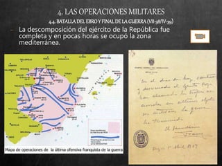4. LAS OPERACIONES MILITARES
4.4.BATALLADELEBROY FINALDELAGUERRA(VII-38/IV-39)
− La descomposición del ejército de la República fue
completa y en pocas horas se ocupó la zona
mediterránea.
 