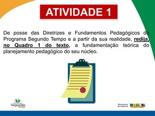 ATIVIDADE 1
De posse das Diretrizes e Fundamentos Pedagógicos do
Programa Segundo Tempo e a partir da sua realidade, redija,
no Quadro 1 do texto, a fundamentação teórica do
planejamento pedagógico do seu núcleo.
 