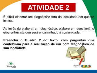 ATIVIDADE 2
É difícil elaborar um diagnóstico fora da localidade em que se
insere.

Ao invés de elaborar um diagnóstico, elabore um questionário
e/ou entrevista que será encaminhado à comunidade.

Preencha o Quadro 2 do texto, com perguntas que
contribuam para a realização de um bom diagnóstico de
sua localidade.
 