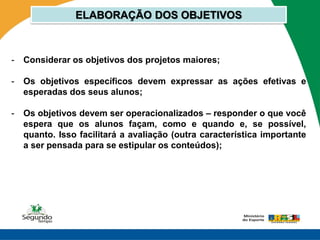 ELABORAÇÃO DOS OBJETIVOS



-   Considerar os objetivos dos projetos maiores;

-   Os objetivos específicos devem expressar as ações efetivas e
    esperadas dos seus alunos;

-   Os objetivos devem ser operacionalizados – responder o que você
    espera que os alunos façam, como e quando e, se possível,
    quanto. Isso facilitará a avaliação (outra característica importante
    a ser pensada para se estipular os conteúdos);
 