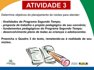 ATIVIDADE 3
Determine objetivos do planejamento do núcleo para atender:

- finalidades do Programa Segundo Tempo;
- proposta de trabalho e projeto pedagógico do seu convênio;
- fundamentos pedagógicos do Programa Segundo Tempo;
- desenvolvimento pleno de todas as crianças e adolescentes.

Preencha o Quadro 3 do texto, remetendo-se à realidade de seu
núcleo.
 