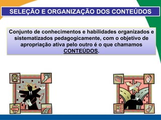 SELEÇÃO E ORGANIZAÇÃO DOS CONTEÚDOS


Conjunto de conhecimentos e habilidades organizados e
 sistematizados pedagogicamente, com o objetivo de
    apropriação ativa pelo outro é o que chamamos
                     CONTEÚDOS.
 