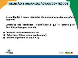SELEÇÃO E ORGANIZAÇÃO DOS CONTEÚDOS




-   Os conteúdos a serem mediados são as manifestações da cultura
    corporal;

-   Dimensão dos conteúdos (relembrando o que foi tratado pelo
    Prof. Felipe hoje pela manhã):

a) Saberes (dimensão conceitual);
b) Saber-fazer (dimensão procedimental);
c) Saber ser (dimensão atitudinal).
 