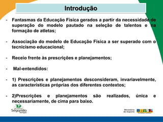 Introdução
-   Fantasmas da Educação Física gerados a partir da necessidade de
    superação do modelo pautado na seleção de talentos e na
    formação de atletas;

-   Associação do modelo de Educação Física a ser superado com o
    tecnicismo educacional;

-   Receio frente às prescrições e planejamentos;

-   Mal-entendidos:

-   1) Prescrições e planejamentos desconsideram, invariavelmente,
    as características próprias dos diferentes contextos;

-   2)Prescrições e planejamentos são         realizados,   única   e
    necessariamente, de cima para baixo.
 