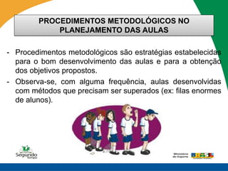 PROCEDIMENTOS METODOLÓGICOS NO
            PLANEJAMENTO DAS AULAS

- Procedimentos metodológicos são estratégias estabelecidas
  para o bom desenvolvimento das aulas e para a obtenção
  dos objetivos propostos.
- Observa-se, com alguma frequência, aulas desenvolvidas
  com métodos que precisam ser superados (ex: filas enormes
  de alunos).
 