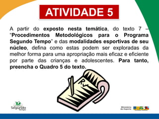 ATIVIDADE 5
A partir do exposto nesta temática, do texto 7 –
“Procedimentos Metodológicos para o Programa
Segundo Tempo” e das modalidades esportivas de seu
núcleo, defina como estas podem ser exploradas da
melhor forma para uma apropriação mais eficaz e eficiente
por parte das crianças e adolescentes. Para tanto,
preencha o Quadro 5 do texto.
 