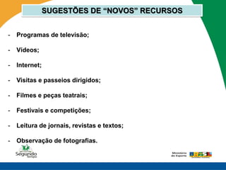 SUGESTÕES DE “NOVOS” RECURSOS


-   Programas de televisão;

-   Vídeos;

-   Internet;

-   Visitas e passeios dirigidos;

-   Filmes e peças teatrais;

-   Festivais e competições;

-   Leitura de jornais, revistas e textos;

-   Observação de fotografias.
 