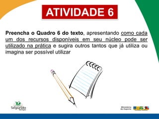 ATIVIDADE 6
Preencha o Quadro 6 do texto, apresentando como cada
um dos recursos disponíveis em seu núcleo pode ser
utilizado na prática e sugira outros tantos que já utiliza ou
imagina ser possível utilizar
 