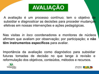 AVALIAÇÃO
A avaliação é um processo contínuo; tem o objetivo de
subsidiar e diagnosticar as decisões para proceder mudanças
efetivas em nossas intervenções e ações pedagógicas.

Nas visitas in loco coordenadores e monitores de núcleos
afirmam que avaliam por observação; por participação; e não
têm instrumentos específicos para avaliar.

Importância da avaliação como diagnóstico para subsidiar
futuras tomadas de decisão no que tange à revisão e
reformulação dos objetivos, conteúdos, métodos e recursos.
 