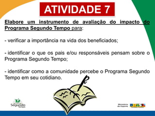 ATIVIDADE 7
Elabore um instrumento de avaliação do impacto do
Programa Segundo Tempo para:

- verificar a importância na vida dos beneficiados;

- identificar o que os pais e/ou responsáveis pensam sobre o
Programa Segundo Tempo;

- identificar como a comunidade percebe o Programa Segundo
Tempo em seu cotidiano.
 