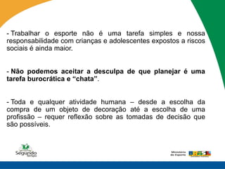 - Trabalhar o esporte não é uma tarefa simples e nossa
responsabilidade com crianças e adolescentes expostos a riscos
sociais é ainda maior.


- Não podemos aceitar a desculpa de que planejar é uma
tarefa burocrática e “chata”.


- Toda e qualquer atividade humana – desde a escolha da
compra de um objeto de decoração até a escolha de uma
profissão – requer reflexão sobre as tomadas de decisão que
são possíveis.
 