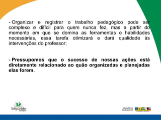 - Organizar e registrar o trabalho pedagógico pode ser
complexo e difícil para quem nunca fez, mas a partir do
momento em que se domina as ferramentas e habilidades
necessárias, essa tarefa otimizará e dará qualidade às
intervenções do professor;


- Pressupomos que o sucesso de nossas ações está
diretamente relacionado ao quão organizadas e planejadas
elas forem.
 